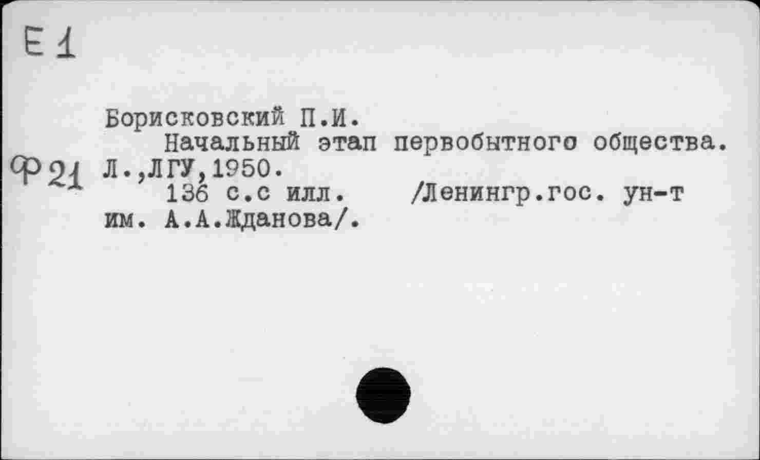 ﻿Ed
Борисковский П.И.
Начальный этап первобытного общества. Л.,ЛГУ,1950.
136 с.с илл. /Ленингр.гос. ун-т им. А.А.Жданова/.